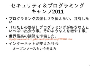 セキュリティ＆プログラミング
         キャンプ2011
●   プログラミングの楽しさを伝えたい、共有した
    い
●   （わたしの野望）プログラミングが好きな人と
    いっぱい出会う事。そのような人を増やす事。
●   世界最高の講師を準備した。
    http://jibun.atmarkit.co.jp/lstudent/special/camp2009/01.html
●   インターネットが変えた社会
     −   オープンソースという考え方



                                                                    7
 