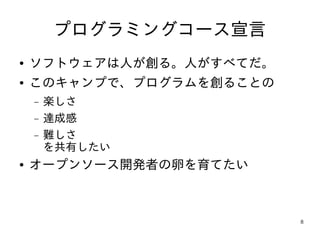 プログラミングコース宣言
●   ソフトウェアは人が創る。人がすべてだ。
●   このキャンプで、プログラムを創ることの
    −   楽しさ
    −   達成感
    −   難しさ
        を共有したい
●   オープンソース開発者の卵を育てたい



                          8
 
