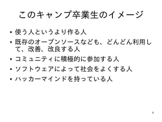 このキャンプ卒業生のイメージ
●   使う人というより作る人
●   既存のオープンソースなども、どんどん利用し
    て、改善、改良する人
●   コミュニティに積極的に参加する人
●   ソフトウェアによって社会をよくする人
●   ハッカーマインドを持っている人



                            9
 