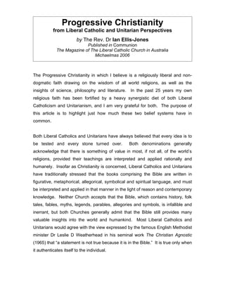 Progressive Christianity
           from Liberal Catholic and Unitarian Perspectives
                        by The Rev. Dr Ian Ellis-Jones
                           Published in Communion
             The Magazine of The Liberal Catholic Church in Australia
                               Michaelmas 2006



The Progressive Christianity in which I believe is a religiously liberal and non-
dogmatic faith drawing on the wisdom of all world religions, as well as the
insights of science, philosophy and literature.     In the past 25 years my own
religious faith has been fortified by a heavy synergistic diet of both Liberal
Catholicism and Unitarianism, and I am very grateful for both. The purpose of
this article is to highlight just how much these two belief systems have in
common.


Both Liberal Catholics and Unitarians have always believed that every idea is to
be tested and every stone turned over.              Both denominations generally
acknowledge that there is something of value in most, if not all, of the world’s
religions, provided their teachings are interpreted and applied rationally and
humanely. Insofar as Christianity is concerned, Liberal Catholics and Unitarians
have traditionally stressed that the books comprising the Bible are written in
figurative, metaphorical, allegorical, symbolical and spiritual language, and must
be interpreted and applied in that manner in the light of reason and contemporary
knowledge. Neither Church accepts that the Bible, which contains history, folk
tales, fables, myths, legends, parables, allegories and symbols, is infallible and
inerrant, but both Churches generally admit that the Bible still provides many
valuable insights into the world and humankind.         Most Liberal Catholics and
Unitarians would agree with the view expressed by the famous English Methodist
minister Dr Leslie D Weatherhead in his seminal work The Christian Agnostic
(1965) that “a statement is not true because it is in the Bible.” It is true only when
it authenticates itself to the individual.
 