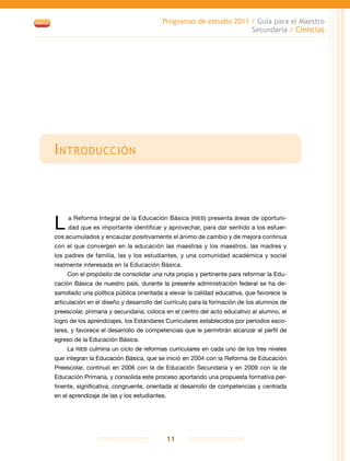 Programas de estudio 2011 / Guía para el Maestro
Secundaria / Ciencias
11
Introducción
L a Reforma Integral de la Educación Básica (RIEB) presenta áreas de oportuni-
dad que es importante identificar y aprovechar, para dar sentido a los esfuer-
zos acumulados y encauzar positivamente el ánimo de cambio y de mejora continua
con el que convergen en la educación las maestras y los maestros, las madres y
los padres de familia, las y los estudiantes, y una comunidad académica y social
realmente interesada en la Educación Básica.
Con el propósito de consolidar una ruta propia y pertinente para reformar la Edu-
cación Básica de nuestro país, durante la presente administración federal se ha de-
sarrollado una política pública orientada a elevar la calidad educativa, que favorece la
articulación en el diseño y desarrollo del currículo para la formación de los alumnos de
preescolar, primaria y secundaria; coloca en el centro del acto educativo al alumno, el
logro de los aprendizajes, los Estándares Curriculares establecidos por periodos esco-
lares, y favorece el desarrollo de competencias que le permitirán alcanzar el perfil de
egreso de la Educación Básica.
La RIEB culmina un ciclo de reformas curriculares en cada uno de los tres niveles
que integran la Educación Básica, que se inició en 2004 con la Reforma de Educación
Preescolar, continuó en 2006 con la de Educación Secundaria y en 2009 con la de
Educación Primaria, y consolida este proceso aportando una propuesta formativa per-
tinente, significativa, congruente, orientada al desarrollo de competencias y centrada
en el aprendizaje de las y los estudiantes.
 