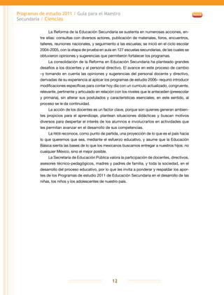 Programas de estudio 2011 / Guía para el Maestro
Secundaria / Ciencias
12
La Reforma de la Educación Secundaria se sustenta en numerosas acciones, en-
tre ellas: consultas con diversos actores, publicación de materiales, foros, encuentros,
talleres, reuniones nacionales, y seguimiento a las escuelas; se inició en el ciclo escolar
2004-2005, con la etapa de prueba en aula en 127 escuelas secundarias, de las cuales se
obtuvieron opiniones y sugerencias que permitieron fortalecer los programas.
La consolidación de la Reforma en Educación Secundaria ha planteado grandes
desafíos a los docentes y al personal directivo. El avance en este proceso de cambio
–y tomando en cuenta las opiniones y sugerencias del personal docente y directivo,
derivadas de su experiencia al aplicar los programas de estudio 2006– requirió introducir
modificaciones específicas para contar hoy día con un currículo actualizado, congruente,
relevante, pertinente y articulado en relación con los niveles que le anteceden (preescolar
y primaria), sin alterar sus postulados y características esenciales; en este sentido, al
proceso se le da continuidad.
La acción de los docentes es un factor clave, porque son quienes generan ambien-
tes propicios para el aprendizaje, plantean situaciones didácticas y buscan motivos
diversos para despertar el interés de los alumnos e involucrarlos en actividades que
les permitan avanzar en el desarrollo de sus competencias.
La RIEB reconoce, como punto de partida, una proyección de lo que es el país hacia
lo que queremos que sea, mediante el esfuerzo educativo, y asume que la Educación
Básica sienta las bases de lo que los mexicanos buscamos entregar a nuestros hijos: no
cualquier México, sino el mejor posible.
La Secretaría de Educación Pública valora la participación de docentes, directivos,
asesores técnico-pedagógicos, madres y padres de familia, y toda la sociedad, en el
desarrollo del proceso educativo, por lo que les invita a ponderar y respaldar los apor-
tes de los Programas de estudio 2011 de Educación Secundaria en el desarrollo de las
niñas, los niños y los adolescentes de nuestro país.
 