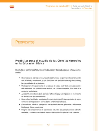 Programas de estudio 2011 / Guía para el Maestro
Secundaria / Ciencias
13
Propósitos
Propósitos para el estudio de las Ciencias Naturales
en la Educación Básica
El estudio de las Ciencias Naturales en la Educación Básica busca que niños y adoles-
centes:
•	 Reconozcan la ciencia como una actividad humana en permanente construcción,
con alcances y limitaciones, cuyos productos son aprovechados según la cultura y
las necesidades de la sociedad.
•	 Participen en el mejoramiento de su calidad de vida a partir de la toma de decisio-
nes orientadas a la promoción de la salud y el cuidado ambiental, con base en el
consumo sustentable.
•	 Aprecien la importancia de la ciencia y la tecnología y sus impactos en el ambiente
en el marco de la sustentabilidad.
•	 Desarrollen habilidades asociadas al conocimiento científico y sus niveles de repre-
sentación e interpretación acerca de los fenómenos naturales.
•	 Comprendan, desde la perspectiva de la ciencia escolar, procesos y fenómenos
biológicos, físicos y químicos.
•	 Integren los conocimientos de las ciencias naturales a sus explicaciones sobre fe-
nómenos y procesos naturales al aplicarlos en contextos y situaciones diversas.
 