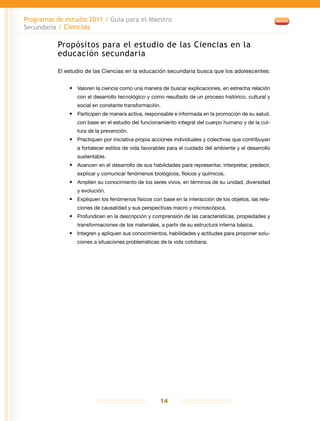 Programas de estudio 2011 / Guía para el Maestro
Secundaria / Ciencias
14
Propósitos para el estudio de las Ciencias en la
educación secundaria
El estudio de las Ciencias en la educación secundaria busca que los adolescentes:
•	 Valoren la ciencia como una manera de buscar explicaciones, en estrecha relación
con el desarrollo tecnológico y como resultado de un proceso histórico, cultural y
social en constante transformación.
•	 Participen de manera activa, responsable e informada en la promoción de su salud,
con base en el estudio del funcionamiento integral del cuerpo humano y de la cul-
tura de la prevención.
•	 Practiquen por iniciativa propia acciones individuales y colectivas que contribuyan
a fortalecer estilos de vida favorables para el cuidado del ambiente y el desarrollo
sustentable.
•	 Avancen en el desarrollo de sus habilidades para representar, interpretar, predecir,
explicar y comunicar fenómenos biológicos, físicos y químicos.
•	 Amplíen su conocimiento de los seres vivos, en términos de su unidad, diversidad
y evolución.
•	 Expliquen los fenómenos físicos con base en la interacción de los objetos, las rela-
ciones de causalidad y sus perspectivas macro y microscópica.
•	 Profundicen en la descripción y comprensión de las características, propiedades y
transformaciones de los materiales, a partir de su estructura interna básica.
•	 Integren y apliquen sus conocimientos, habilidades y actitudes para proponer solu-
ciones a situaciones problemáticas de la vida cotidiana.
 