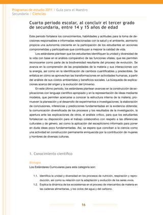 Programas de estudio 2011 / Guía para el Maestro
Secundaria / Ciencias
16
Cuarto periodo escolar, al concluir el tercer grado
de secundaria, entre 14 y 15 años de edad
Este periodo fortalece los conocimientos, habilidades y actitudes para la toma de de-
cisiones responsables e informadas relacionadas con la salud y el ambiente, asimismo
propicia una autonomía creciente en la participación de los estudiantes en acciones
comprometidas y participativas que contribuyan a mejorar la calidad de vida.
Los estándares plantean que los estudiantes identifiquen la unidad y diversidad de
la vida con base en el análisis comparativo de las funciones vitales, que les permiten
reconocerse como parte de la biodiversidad resultante del proceso de evolución. Se
avanza en la comprensión de las propiedades de la materia y sus interacciones con
la energía, así como en la identificación de cambios cuantificables y predecibles. Se
enfatiza en cómo se aprovechan las transformaciones en actividades humanas, a partir
del análisis de sus costos ambientales y beneficios sociales. La búsqueda de explica-
ciones acerca del origen y la evolución del Universo.
En este último periodo, los estándares plantean avances en la construcción de ex-
plicaciones con lenguaje científico apropiado y en la representación de ideas mediante
modelos, que permiten acercarse a conocer la estructura interna de la materia; pro-
mueven la planeación y el desarrollo de experimentos e investigaciones; la elaboración
de conclusiones, inferencias y predicciones fundamentadas en la evidencia obtenida;
la comunicación diversificada de los procesos y los resultados de la investigación, la
apertura ante las explicaciones de otros, el análisis crítico, para que los estudiantes
fortalezcan su disposición para el trabajo colaborativo con respeto a las diferencias
culturales y de género, así como la aplicación del escepticismo informado para poner
en duda ideas poco fundamentadas. Así, se espera que conciban a la ciencia como
una actividad en construcción permanente enriquecida por la contribución de mujeres
y hombres de diversas culturas.
1. Conocimiento científico
Biología
Los Estándares Curriculares para esta categoría son:
1.1.	 Identifica la unidad y diversidad en los procesos de nutrición, respiración y repro-
ducción, así como su relación con la adaptación y evolución de los seres vivos.
1.2.	 Explica la dinámica de los ecosistemas en el proceso de intercambio de materia en
las cadenas alimentarias, y los ciclos del agua y del carbono.
 