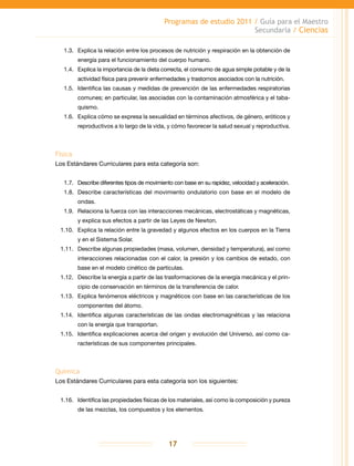 Programas de estudio 2011 / Guía para el Maestro
Secundaria / Ciencias
17
1.3.	 Explica la relación entre los procesos de nutrición y respiración en la obtención de
energía para el funcionamiento del cuerpo humano.
1.4.	 Explica la importancia de la dieta correcta, el consumo de agua simple potable y de la
actividad física para prevenir enfermedades y trastornos asociados con la nutrición.
1.5.	 Identifica las causas y medidas de prevención de las enfermedades respiratorias
comunes; en particular, las asociadas con la contaminación atmosférica y el taba-
quismo.
1.6.	 Explica cómo se expresa la sexualidad en términos afectivos, de género, eróticos y
reproductivos a lo largo de la vida, y cómo favorecer la salud sexual y reproductiva.
Física
Los Estándares Curriculares para esta categoría son:
1.7.	 Describe diferentes tipos de movimiento con base en su rapidez, velocidad y aceleración.
1.8.	 Describe características del movimiento ondulatorio con base en el modelo de
ondas.
1.9.	Relaciona la fuerza con las interacciones mecánicas, electrostáticas y magnéticas,
y explica sus efectos a partir de las Leyes de Newton.
1.10.	 Explica la relación entre la gravedad y algunos efectos en los cuerpos en la Tierra
y en el Sistema Solar.
1.11.	 Describe algunas propiedades (masa, volumen, densidad y temperatura), así como
interacciones relacionadas con el calor, la presión y los cambios de estado, con
base en el modelo cinético de partículas.
1.12.	 Describe la energía a partir de las trasformaciones de la energía mecánica y el prin-
cipio de conservación en términos de la transferencia de calor.
1.13.	 Explica fenómenos eléctricos y magnéticos con base en las características de los
componentes del átomo.
1.14.	 Identifica algunas características de las ondas electromagnéticas y las relaciona
con la energía que transportan.
1.15.	 Identifica explicaciones acerca del origen y evolución del Universo, así como ca-
racterísticas de sus componentes principales.
Química
Los Estándares Curriculares para esta categoría son los siguientes:
1.16.	 Identifica las propiedades físicas de los materiales, así como la composición y pureza
de las mezclas, los compuestos y los elementos.
 