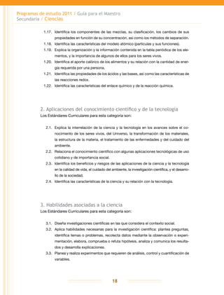 Programas de estudio 2011 / Guía para el Maestro
Secundaria / Ciencias
18
1.17.	 Identifica los componentes de las mezclas, su clasificación, los cambios de sus
propiedades en función de su concentración, así como los métodos de separación.
1.18.	 Identifica las características del modelo atómico (partículas y sus funciones).
1.19.	 Explica la organización y la información contenida en la tabla periódica de los ele-
mentos, y la importancia de algunos de ellos para los seres vivos.
1.20.	 Identifica el aporte calórico de los alimentos y su relación con la cantidad de ener-
gía requerida por una persona.
1.21.	 Identifica las propiedades de los ácidos y las bases, así como las características de
las reacciones redox.
1.22.	 Identifica las características del enlace químico y de la reacción química.
2. Aplicaciones del conocimiento científico y de la tecnología
Los Estándares Curriculares para esta categoría son:
2.1.	 Explica la interrelación de la ciencia y la tecnología en los avances sobre el co-
nocimiento de los seres vivos, del Universo, la transformación de los materiales,
la estructura de la materia, el tratamiento de las enfermedades y del cuidado del
ambiente.
2.2.	Relaciona el conocimiento científico con algunas aplicaciones tecnológicas de uso
cotidiano y de importancia social.
2.3.	 Identifica los beneficios y riesgos de las aplicaciones de la ciencia y la tecnología
en la calidad de vida, el cuidado del ambiente, la investigación científica, y el desarro-
llo de la sociedad.
2.4.	 Identifica las características de la ciencia y su relación con la tecnología.
3. Habilidades asociadas a la ciencia
Los Estándares Curriculares para esta categoría son:
3.1.	 Diseña investigaciones científicas en las que considera el contexto social.
3.2.	 Aplica habilidades necesarias para la investigación científica: plantea preguntas,
identifica temas o problemas, recolecta datos mediante la observación o experi-
mentación, elabora, comprueba o refuta hipótesis, analiza y comunica los resulta-
dos y desarrolla explicaciones.
3.3.	 Planea y realiza experimentos que requieren de análisis, control y cuantificación de
variables.
 