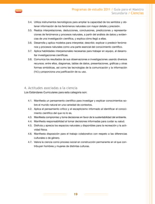 Programas de estudio 2011 / Guía para el Maestro
Secundaria / Ciencias
19
3.4.	 Utiliza instrumentos tecnológicos para ampliar la capacidad de los sentidos y ob-
tener información de los fenómenos naturales con mayor detalle y precisión.
3.5.	Realiza interpretaciones, deducciones, conclusiones, predicciones y representa-
ciones de fenómenos y procesos naturales, a partir del análisis de datos y eviden-
cias de una investigación científica, y explica cómo llegó a ellas.
3.6.	 Desarrolla y aplica modelos para interpretar, describir, explicar o predecir fenóme-
nos y procesos naturales como una parte esencial del conocimiento científico.
3.7.	 Aplica habilidades interpersonales necesarias para trabajar en equipo, al desarro-
llar investigaciones científicas.
3.8.	 Comunica los resultados de sus observaciones e investigaciones usando diversos
recursos; entre ellos, diagramas, tablas de datos, presentaciones, gráficas y otras
formas simbólicas, así como las tecnologías de la comunicación y la información
(tic) y proporciona una justificación de su uso.
4. Actitudes asociadas a la ciencia
Los Estándares Curriculares para esta categoría son:
4.1.	 Manifiesta un pensamiento científico para investigar y explicar conocimientos so-
bre el mundo natural en una variedad de contextos.
4.2.	 Aplica el pensamiento crítico y el escepticismo informado al identificar el conoci-
miento científico del que no lo es.
4.3.	 Manifiesta compromiso y toma decisiones en favor de la sustentabilidad del ambiente.
4.4.	 Manifiesta responsabilidad al tomar decisiones informadas para cuidar su salud.
4.5.	 Disfruta y aprecia los espacios naturales y disponibles para la recreación y la acti-
vidad física.
4.6.	 Manifiesta disposición para el trabajo colaborativo con respeto a las diferencias
culturales o de género.
4.7.	 Valora la ciencia como proceso social en construcción permanente en el que con-
tribuyen hombres y mujeres de distintas culturas.
 