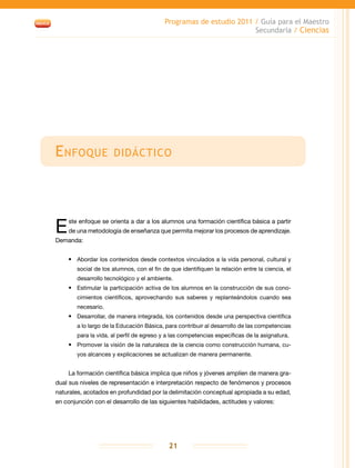Programas de estudio 2011 / Guía para el Maestro
Secundaria / Ciencias
21
Enfoque didáctico
Este enfoque se orienta a dar a los alumnos una formación científica básica a partir
de una metodología de enseñanza que permita mejorar los procesos de aprendizaje.
Demanda:
•	 Abordar los contenidos desde contextos vinculados a la vida personal, cultural y
social de los alumnos, con el fin de que identifiquen la relación entre la ciencia, el
desarrollo tecnológico y el ambiente.
•	 Estimular la participación activa de los alumnos en la construcción de sus cono-
cimientos científicos, aprovechando sus saberes y replanteándolos cuando sea
necesario.
•	 Desarrollar, de manera integrada, los contenidos desde una perspectiva científica
a lo largo de la Educación Básica, para contribuir al desarrollo de las competencias
para la vida, al perfil de egreso y a las competencias específicas de la asignatura.
•	 Promover la visión de la naturaleza de la ciencia como construcción humana, cu-
yos alcances y explicaciones se actualizan de manera permanente.
La formación científica básica implica que niños y jóvenes amplíen de manera gra-
dual sus niveles de representación e interpretación respecto de fenómenos y procesos
naturales, acotados en profundidad por la delimitación conceptual apropiada a su edad,
en conjunción con el desarrollo de las siguientes habilidades, actitudes y valores:
 
