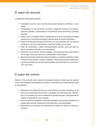 Programas de estudio 2011 / Guía para el Maestro
Secundaria / Ciencias
23
El papel del docente
La aplicación del enfoque requiere:
•	 Considerar al alumno como el centro del proceso educativo y estimular su auto-
nomía.
•	 Familiarizarse con las intuiciones, nociones y preguntas comunes en las aproxi-
maciones infantiles y adolescentes al conocimiento de los fenómenos y procesos
naturales.
•	 Asumir que la curiosidad infantil y adolescente es el punto de partida del trabajo
docente, por lo que debe fomentarse y aprovecharse de manera sistemática.
•	 Propiciar la interacción dinámica del alumno con los contenidos y en los diversos
contextos en los que se desenvuelve, a partir del trabajo con sus pares.
•	 Crear las condiciones y ofrecer acompañamiento oportuno para que sean los
alumnos quienes construyan sus conocimientos.
•	 Reconocer que el entorno natural inmediato y las situaciones de la vida cotidiana
son el mejor medio para estimular y contextualizar el aprendizaje.
•	 Aprovechar diversos medios educativos que estén a su alcance y permitan ampliar
el estudio de las ciencias: museos, zoológicos, instituciones de salud, organizacio-
nes de la sociedad civil, así como las tecnologías de la información y la comunica-
ción, entre otros.
El papel del alumno
Colocar a los alumnos como centro del proceso educativo implica que se asuman
como los principales involucrados en construir o reconstruir sus conocimientos, para
lo cual deberán:
•	 Participar en la construcción de sus conocimientos de manera interactiva, de tal
forma que el planteamiento de retos y actividades, las interpretaciones, discusio-
nes y conclusiones, así como la elaboración de explicaciones y descripciones las
realicen en colaboración con sus pares.
•	 Poner en práctica habilidades y actitudes asociadas al conocimiento científico que
puedan aprovecharse, fortalecerse y dar significado a sus aprendizajes.
•	 Argumentar con evidencias sus explicaciones y analizar sus ideas de manera sis-
temática.
 