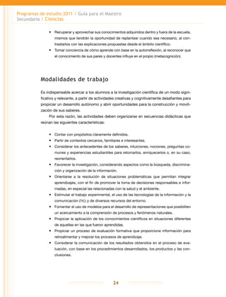 Programas de estudio 2011 / Guía para el Maestro
Secundaria / Ciencias
24
•	 Recuperar y aprovechar sus conocimientos adquiridos dentro y fuera de la escuela,
mismos que tendrán la oportunidad de replantear cuando sea necesario, al con-
trastarlos con las explicaciones propuestas desde el ámbito científico.
•	 Tomar conciencia de cómo aprende con base en la autorreflexión, al reconocer que
el conocimiento de sus pares y docentes influye en el propio (metacognición).
Modalidades de trabajo
Es indispensable acercar a los alumnos a la investigación científica de un modo signi-
ficativo y relevante, a partir de actividades creativas y cognitivamente desafiantes para
propiciar un desarrollo autónomo y abrir oportunidades para la construcción y movili-
zación de sus saberes.
Por esta razón, las actividades deben organizarse en secuencias didácticas que
reúnan las siguientes características:
•	 Contar con propósitos claramente definidos.
•	 Partir de contextos cercanos, familiares e interesantes.
•	 Considerar los antecedentes de los saberes, intuiciones, nociones, preguntas co-
munes y experiencias estudiantiles para retomarlos, enriquecerlos o, en su caso,
reorientarlos.
•	 Favorecer la investigación, considerando aspectos como la búsqueda, discrimina-
ción y organización de la información.
•	 Orientarse a la resolución de situaciones problemáticas que permitan integrar
aprendizajes, con el fin de promover la toma de decisiones responsables e infor-
madas, en especial las relacionadas con la salud y el ambiente.
•	 Estimular el trabajo experimental, el uso de las tecnologías de la información y la
comunicación (TIC) y de diversos recursos del entorno.
•	 Fomentar el uso de modelos para el desarrollo de representaciones que posibiliten
un acercamiento a la comprensión de procesos y fenómenos naturales.
•	 Propiciar la aplicación de los conocimientos científicos en situaciones diferentes
de aquellas en las que fueron aprendidas.
•	 Propiciar un proceso de evaluación formativa que proporcione información para
retroalimentar y mejorar los procesos de aprendizaje.
•	 Considerar la comunicación de los resultados obtenidos en el proceso de eva-
luación, con base en los procedimientos desarrollados, los productos y las con-
clusiones.
 