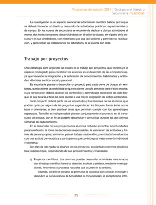 Programas de estudio 2011 / Guía para el Maestro
Secundaria / Ciencias
25
La investigación es un aspecto esencial de la formación científica básica, por lo que
se deberá favorecer el diseño y desarrollo de actividades prácticas, experimentales y
de campo. En los cursos de secundaria se recomienda dedicar a dichas actividades al
menos dos horas semanales, desarrollándolas en el salón de clases, en el patio de la es-
cuela y en sus alrededores, con materiales que sea fácil obtener y permitan su reutiliza-
ción, y aprovechar las instalaciones del laboratorio, si se cuenta con ellas.
Trabajo por proyectos
Otra estrategia para organizar las clases es el trabajo por proyectos, que constituye el
espacio privilegiado para constatar los avances en el desarrollo de las competencias,
ya que favorece la integración y la aplicación de conocimientos, habilidades y actitu-
des, dándoles sentido social y personal.
Es importante planear y desarrollar un proyecto para cada cierre de bloque; sin em-
bargo, queda abierta la posibilidad de que se planee un solo proyecto para el ciclo escolar,
cuya consecución deberá abarcar los contenidos y aprendizajes esperados de cada blo-
que, lo que llevaría al final del ciclo escolar a una mayor integración de dichos contenidos.
Todo proyecto deberá partir de las inquietudes y los intereses de los alumnos, que
podrán optar por alguna de las preguntas sugeridas en los bloques, tomar éstas como
base y orientarlas, o bien plantear otras que permitan cumplir con los aprendizajes
esperados. También es indispensable planear conjuntamente el proyecto en el trans-
curso del bloque, con el fin de poderlo desarrollar y comunicar durante las dos últimas
semanas de cada bimestre.
En el desarrollo de sus proyectos los alumnos deberán encontrar oportunidades
para la reflexión, la toma de decisiones responsables, la valoración de actitudes y for-
mas de pensar propias; asimismo, para el trabajo colaborativo, priorizando los esfuerzos
con una actitud democrática y participativa que contribuya al mejoramiento individual
y colectivo.
Sin afán de dar rigidez al alcance de los proyectos, se plantean con fines prácticos
tres posibles tipos, dependiendo de sus procedimientos y finalidades:
a)	 Proyectos científicos. Los alumnos pueden desarrollar actividades relacionadas
con el trabajo científico formal al describir, explicar y predecir, mediante investiga-
ciones, fenómenos o procesos naturales que ocurren en su entorno.
Además, durante el proceso se promueve la inquietud por conocer, investigar y
descubrir la perseverancia, la honestidad, la minuciosidad, el escepticismo infor-
 