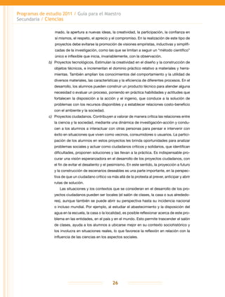 Programas de estudio 2011 / Guía para el Maestro
Secundaria / Ciencias
26
mado, la apertura a nuevas ideas, la creatividad, la participación, la confianza en
sí mismos, el respeto, el aprecio y el compromiso. En la realización de este tipo de
proyectos debe evitarse la promoción de visiones empiristas, inductivas y simplifi-
cadas de la investigación, como las que se limitan a seguir un “método científico”
único e inflexible que inicia, invariablemente, con la observación.
b)	 Proyectos tecnológicos. Estimulan la creatividad en el diseño y la construcción de
objetos técnicos, e incrementan el dominio práctico relativo a materiales y herra-
mientas. También amplían los conocimientos del comportamiento y la utilidad de
diversos materiales, las características y la eficiencia de diferentes procesos. En el
desarrollo, los alumnos pueden construir un producto técnico para atender alguna
necesidad o evaluar un proceso, poniendo en práctica habilidades y actitudes que
fortalecen la disposición a la acción y el ingenio, que conduce a la solución de
problemas con los recursos disponibles y a establecer relaciones costo-beneficio
con el ambiente y la sociedad.
c)	 Proyectos ciudadanos. Contribuyen a valorar de manera crítica las relaciones entre
la ciencia y la sociedad, mediante una dinámica de investigación-acción y condu-
cen a los alumnos a interactuar con otras personas para pensar e intervenir con
éxito en situaciones que viven como vecinos, consumidores o usuarios. La partici-
pación de los alumnos en estos proyectos les brinda oportunidades para analizar
problemas sociales y actuar como ciudadanos críticos y solidarios, que identifican
dificultades, proponen soluciones y las llevan a la práctica. Es indispensable pro-
curar una visión esperanzadora en el desarrollo de los proyectos ciudadanos, con
el fin de evitar el desaliento y el pesimismo. En este sentido, la proyección a futuro
y la construcción de escenarios deseables es una parte importante, en la perspec-
tiva de que un ciudadano crítico va más allá de la protesta al prever, anticipar y abrir
rutas de solución.
Las situaciones y los contextos que se consideran en el desarrollo de los pro-
yectos ciudadanos pueden ser locales (el salón de clases, la casa o sus alrededo-
res), aunque también se puede abrir su perspectiva hasta su incidencia nacional
o incluso mundial. Por ejemplo, al estudiar el abastecimiento y la disposición del
agua en la escuela, la casa o la localidad, es posible reflexionar acerca de este pro-
blema en las entidades, en el país y en el mundo. Esto permite trascender el salón
de clases, ayuda a los alumnos a ubicarse mejor en su contexto sociohistórico y
los involucra en situaciones reales, lo que favorece la reflexión en relación con la
influencia de las ciencias en los aspectos sociales.
 