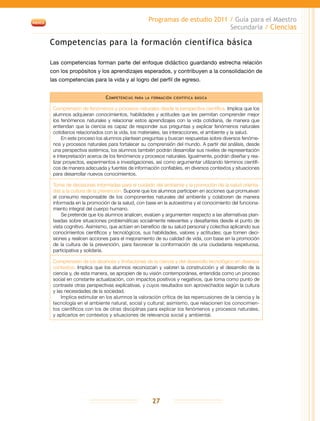 Programas de estudio 2011 / Guía para el Maestro
Secundaria / Ciencias
27
Competencias para la formación científica básica
Las competencias forman parte del enfoque didáctico guardando estrecha relación
con los propósitos y los aprendizajes esperados, y contribuyen a la consolidación de
las competencias para la vida y al logro del perfil de egreso.
Competencias para la formación científica básica
Comprensión de fenómenos y procesos naturales desde la perspectiva científica. Implica que los
alumnos adquieran conocimientos, habilidades y actitudes que les permitan comprender mejor
los fenómenos naturales y relacionar estos aprendizajes con la vida cotidiana, de manera que
entiendan que la ciencia es capaz de responder sus preguntas y explicar fenómenos naturales
cotidianos relacionados con la vida, los materiales, las interacciones, el ambiente y la salud.
En este proceso los alumnos plantean preguntas y buscan respuestas sobre diversos fenóme-
nos y procesos naturales para fortalecer su comprensión del mundo. A partir del análisis, desde
una perspectiva sistémica, los alumnos también podrán desarrollar sus niveles de representación
e interpretación acerca de los fenómenos y procesos naturales. Igualmente, podrán diseñar y rea-
lizar proyectos, experimentos e investigaciones, así como argumentar utilizando términos científi-
cos de manera adecuada y fuentes de información confiables, en diversos contextos y situaciones
para desarrollar nuevos conocimientos.
Toma de decisiones informadas para el cuidado del ambiente y la promoción de la salud orienta-
das a la cultura de la prevención. Supone que los alumnos participen en acciones que promuevan
el consumo responsable de los componentes naturales del ambiente y colaboren de manera
informada en la promoción de la salud, con base en la autoestima y el conocimiento del funciona-
miento integral del cuerpo humano.
Se pretende que los alumnos analicen, evalúen y argumenten respecto a las alternativas plan-
teadas sobre situaciones problemáticas socialmente relevantes y desafiantes desde el punto de
vista cognitivo. Asimismo, que actúen en beneficio de su salud personal y colectiva aplicando sus
conocimientos científicos y tecnológicos, sus habilidades, valores y actitudes; que tomen deci-
siones y realicen acciones para el mejoramiento de su calidad de vida, con base en la promoción
de la cultura de la prevención, para favorecer la conformación de una ciudadanía respetuosa,
participativa y solidaria.
Comprensión de los alcances y limitaciones de la ciencia y del desarrollo tecnológico en diversos
contextos. Implica que los alumnos reconozcan y valoren la construcción y el desarrollo de la
ciencia y, de esta manera, se apropien de su visión contemporánea, entendida como un proceso
social en constante actualización, con impactos positivos y negativos, que toma como punto de
contraste otras perspectivas explicativas, y cuyos resultados son aprovechados según la cultura
y las necesidades de la sociedad.
Implica estimular en los alumnos la valoración crítica de las repercusiones de la ciencia y la
tecnología en el ambiente natural, social y cultural; asimismo, que relacionen los conocimien-
tos científicos con los de otras disciplinas para explicar los fenómenos y procesos naturales,
y aplicarlos en contextos y situaciones de relevancia social y ambiental.
 
