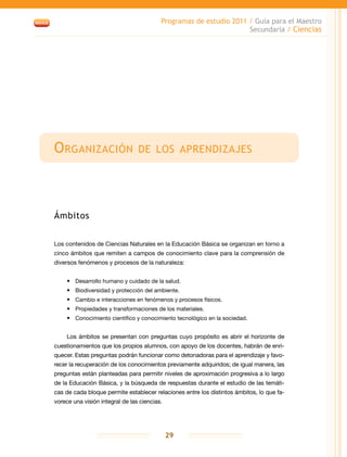 Programas de estudio 2011 / Guía para el Maestro
Secundaria / Ciencias
29
Organización de los aprendizajes
Ámbitos
Los contenidos de Ciencias Naturales en la Educación Básica se organizan en torno a
cinco ámbitos que remiten a campos de conocimiento clave para la comprensión de
diversos fenómenos y procesos de la naturaleza:
•	 Desarrollo humano y cuidado de la salud.
•	 Biodiversidad y protección del ambiente.
•	 Cambio e interacciones en fenómenos y procesos físicos.
•	 Propiedades y transformaciones de los materiales.
•	 Conocimiento científico y conocimiento tecnológico en la sociedad.
Los ámbitos se presentan con preguntas cuyo propósito es abrir el horizonte de
cuestionamientos que los propios alumnos, con apoyo de los docentes, habrán de enri-
quecer. Estas preguntas podrán funcionar como detonadoras para el aprendizaje y favo-
recer la recuperación de los conocimientos previamente adquiridos; de igual manera, las
preguntas están planteadas para permitir niveles de aproximación progresiva a lo largo
de la Educación Básica, y la búsqueda de respuestas durante el estudio de las temáti-
cas de cada bloque permite establecer relaciones entre los distintos ámbitos, lo que fa-
vorece una visión integral de las ciencias.
 