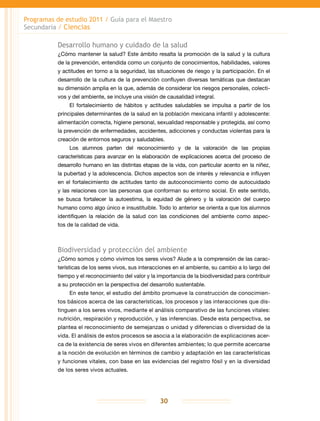 Programas de estudio 2011 / Guía para el Maestro
Secundaria / Ciencias
30
Desarrollo humano y cuidado de la salud
¿Cómo mantener la salud? Este ámbito resalta la promoción de la salud y la cultura
de la prevención, entendida como un conjunto de conocimientos, habilidades, valores
y actitudes en torno a la seguridad, las situaciones de riesgo y la participación. En el
desarrollo de la cultura de la prevención confluyen diversas temáticas que destacan
su dimensión amplia en la que, además de considerar los riesgos personales, colecti-
vos y del ambiente, se incluye una visión de causalidad integral.
El fortalecimiento de hábitos y actitudes saludables se impulsa a partir de los
principales determinantes de la salud en la población mexicana infantil y adolescente:
alimentación correcta, higiene personal, sexualidad responsable y protegida, así como
la prevención de enfermedades, accidentes, adicciones y conductas violentas para la
creación de entornos seguros y saludables.
Los alumnos parten del reconocimiento y de la valoración de las propias
características para avanzar en la elaboración de explicaciones acerca del proceso de
desarrollo humano en las distintas etapas de la vida, con particular acento en la niñez,
la pubertad y la adolescencia. Dichos aspectos son de interés y relevancia e influyen
en el fortalecimiento de actitudes tanto de autoconocimiento como de autocuidado
y las relaciones con las personas que conforman su entorno social. En este sentido,
se busca fortalecer la autoestima, la equidad de género y la valoración del cuerpo
humano como algo único e insustituible. Todo lo anterior se orienta a que los alumnos
identifiquen la relación de la salud con las condiciones del ambiente como aspec-
tos de la calidad de vida.
Biodiversidad y protección del ambiente
¿Cómo somos y cómo vivimos los seres vivos? Alude a la comprensión de las carac-
terísticas de los seres vivos, sus interacciones en el ambiente, su cambio a lo largo del
tiempo y el reconocimiento del valor y la importancia de la biodiversidad para contribuir
a su protección en la perspectiva del desarrollo sustentable.
En este tenor, el estudio del ámbito promueve la construcción de conocimien-
tos básicos acerca de las características, los procesos y las interacciones que dis-
tinguen a los seres vivos, mediante el análisis comparativo de las funciones vitales:
nutrición, respiración y reproducción, y las inferencias. Desde esta perspectiva, se
plantea el reconocimiento de semejanzas o unidad y diferencias o diversidad de la
vida. El análisis de estos procesos se asocia a la elaboración de explicaciones acer-
ca de la existencia de seres vivos en diferentes ambientes; lo que permite acercarse
a la noción de evolución en términos de cambio y adaptación en las características
y funciones vitales, con base en las evidencias del registro fósil y en la diversidad
de los seres vivos actuales.
 
