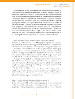 Programas de estudio 2011 / Guía para el Maestro
Secundaria / Ciencias
31
El ámbito plantea la visión amplia del ambiente conformado por componentes na-
turales y sociales, así como de sus interacciones. De manera concreta se analizan las
interacciones que todos los seres vivos establecemos con otros componentes del am-
biente, las cuales permiten satisfacer necesidades de nutrición, respiración, protección
y reproducción. A partir del análisis de esta interdependencia se promueve la compren-
sión de la importancia del ambiente para la vida y se desarrollan actitudes y valores de
respeto y responsabilidad para el aprovechamiento de la riqueza natural y la práctica del
consumo sustentable. Se estimula el análisis de los estilos de vida personales y las rela-
ciones que los seres humanos establecemos con la naturaleza, para comprender que la
existencia de todos los seres vivos está influida por ciertas condiciones, y que cada una
de las acciones tiene impactos positivos o negativos en el ambiente, la salud y la cali-
dad de vida. Con ello se busca favorecer la participación en el cuidado del ambiente, en
los primeros grados de manera guiada y en los posteriores con mayor autonomía.
Cambio e interacciones en fenómenos y procesos físicos
¿Cómo son los cambios y por qué ocurren? Esta pregunta se plantea para acercarse a
la comprensión de algunos fenómenos y procesos de la naturaleza, a partir del análisis
de las interacciones entre objetos que permitan describir, inferir y predecir los cambios.
El ámbito se centra en los fenómenos mecánicos, ópticos, sonoros, electromagnéti-
cos y térmicos que ocurren en el entorno de los alumnos y se relacionan con desarrollos
científicos y tecnológicos de importancia en múltiples actividades humanas. Las interac-
ciones que se analizan contribuyen a comprender la noción de energía, de acuerdo con
la identificación de sus fuentes, manifestaciones, transformación y conservación.
Se propone la descripción de los cambios que se observan en los fenómenos con
el fin de identificar las relaciones básicas que permitan reconocer y explicar los proce-
sos en términos causales. Asimismo, se plantea la construcción de modelos explicati-
vos y funcionales y el uso del lenguaje científico que contribuya al establecimiento de
relaciones y propicie el razonamiento.
Con el estudio del ámbito se promueven actitudes flexibles y críticas, así como
habilidades que orienten el análisis, el razonamiento, la representación, la argumen-
tación y la explicación de los fenómenos y procesos físicos cercanos, así como su
aplicación en situaciones y experiencias cotidianas.
Propiedades y transformaciones de los materiales
¿De qué está hecho todo? Si bien los seres vivos y los objetos parecen estar formados
por distintos materiales, todos están constituidos básicamente por los mismos elemen-
tos químicos combinados de distintas maneras. Este ámbito se centra en el estudio
 