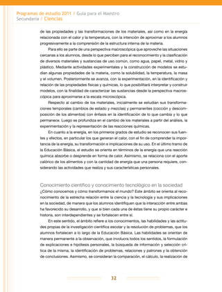 Programas de estudio 2011 / Guía para el Maestro
Secundaria / Ciencias
32
de las propiedades y las transformaciones de los materiales, así como en la energía
relacionada con el calor y la temperatura, con la intención de aproximar a los alumnos
progresivamente a la comprensión de la estructura interna de la materia.
Para ello se parte de una perspectiva macroscópica que aproveche las situaciones
cercanas a los alumnos, desde lo que perciben para el reconocimiento y la clasificación
de diversos materiales y sustancias de uso común, como agua, papel, metal, vidrio y
plástico. Mediante actividades experimentales y la construcción de modelos se estu-
dian algunas propiedades de la materia, como la solubilidad, la temperatura, la masa
y el volumen. Posteriormente se avanza, con la experimentación, en la identificación y
relación de las propiedades físicas y químicas, lo que posibilitará interpretar y construir
modelos, con la finalidad de caracterizar las sustancias desde la perspectiva macros-
cópica para aproximarse a la escala microscópica.
Respecto al cambio de los materiales, inicialmente se estudian sus transforma-
ciones temporales (cambios de estado y mezclas) y permanentes (cocción y descom-
posición de los alimentos) con énfasis en la identificación de lo que cambia y lo que
permanece. Luego se profundiza en el cambio de los materiales a partir del análisis, la
experimentación y la representación de las reacciones químicas.
En cuanto a la energía, en los primeros grados de estudio se reconocen sus fuen-
tes y efectos, en particular los que generan el calor, con el fin de comprender la impor-
tancia de la energía, su transformación e implicaciones de su uso. En el último tramo de
la Educación Básica, el estudio se orienta en términos de la energía que una reacción
química absorbe o desprende en forma de calor. Asimismo, se relaciona con el aporte
calórico de los alimentos y con la cantidad de energía que una persona requiere, con-
siderando las actividades que realiza y sus características personales.
Conocimiento científico y conocimiento tecnológico en la sociedad
¿Cómo conocemos y cómo transformamos el mundo? Este ámbito se orienta al reco-
nocimiento de la estrecha relación entre la ciencia y la tecnología y sus implicaciones
en la sociedad, de manera que los alumnos identifiquen que la interacción entre ambas
ha favorecido su desarrollo, y que si bien cada una de éstas tiene su propio carácter e
historia, son interdependientes y se fortalecen entre sí.
En este sentido, el ámbito refiere a los conocimientos, las habilidades y las actitu-
des propias de la investigación científica escolar y la resolución de problemas, que los
alumnos fortalecen a lo largo de la Educación Básica. Las habilidades se orientan de
manera permanente a la observación, que involucra todos los sentidos, la formulación
de explicaciones e hipótesis personales, la búsqueda de información y selección crí-
tica de la misma, la identificación de problemas, relaciones y patrones y la obtención
de conclusiones. Asimismo, se consideran la comparación, el cálculo, la realización de
 