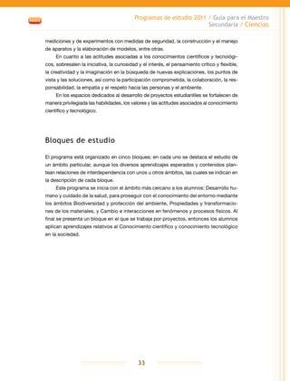 Programas de estudio 2011 / Guía para el Maestro
Secundaria / Ciencias
33
mediciones y de experimentos con medidas de seguridad, la construcción y el manejo
de aparatos y la elaboración de modelos, entre otras.
En cuanto a las actitudes asociadas a los conocimientos científicos y tecnológi-
cos, sobresalen la iniciativa, la curiosidad y el interés, el pensamiento crítico y flexible,
la creatividad y la imaginación en la búsqueda de nuevas explicaciones, los puntos de
vista y las soluciones, así como la participación comprometida, la colaboración, la res-
ponsabilidad, la empatía y el respeto hacia las personas y el ambiente.
En los espacios dedicados al desarrollo de proyectos estudiantiles se fortalecen de
manera privilegiada las habilidades, los valores y las actitudes asociados al conocimiento
científico y tecnológico.
Bloques de estudio
El programa está organizado en cinco bloques; en cada uno se destaca el estudio de
un ámbito particular, aunque los diversos aprendizajes esperados y contenidos plan-
tean relaciones de interdependencia con unos u otros ámbitos, las cuales se indican en
la descripción de cada bloque.
Este programa se inicia con el ámbito más cercano a los alumnos: Desarrollo hu-
mano y cuidado de la salud, para proseguir con el conocimiento del entorno mediante
los ámbitos Biodiversidad y protección del ambiente, Propiedades y transformacio-
nes de los materiales, y Cambio e interacciones en fenómenos y procesos físicos. Al
final se presenta un bloque en el que se trabaja por proyectos, entonces los alumnos
aplican aprendizajes relativos al Conocimiento científico y conocimiento tecnológico
en la sociedad.
 