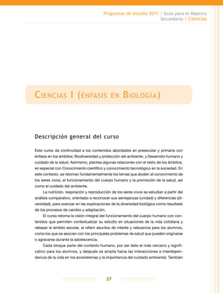 Programas de estudio 2011 / Guía para el Maestro
Secundaria / Ciencias
37
Ciencias I (énfasis en Biología)
Descripción general del curso
Este curso da continuidad a los contenidos abordados en preescolar y primaria con
énfasis en los ámbitos: Biodiversidad y protección del ambiente, y Desarrollo humano y
cuidado de la salud. Asimismo, plantea algunas relaciones con el resto de los ámbitos,
en especial con Conocimiento científico y conocimiento tecnológico en la sociedad. En
este contexto, se retoman fundamentalmente los temas que aluden al conocimiento de
los seres vivos, el funcionamiento del cuerpo humano y la promoción de la salud, así
como el cuidado del ambiente.
La nutrición, respiración y reproducción de los seres vivos se estudian a partir del
análisis comparativo, orientado a reconocer sus semejanzas (unidad) y diferencias (di-
versidad), para avanzar en las explicaciones de la diversidad biológica como resultado
de los procesos de cambio y adaptación.
El curso retoma la visión integral del funcionamiento del cuerpo humano con con-
tenidos que permiten contextualizar su estudio en situaciones de la vida cotidiana y
rebasar el ámbito escolar, al referir asuntos de interés y relevancia para los alumnos,
como los que se asocian con los principales problemas de salud que pueden originarse
o agravarse durante la adolescencia.
Cada bloque parte del contexto humano, por ser éste el más cercano y signifi-
cativo para los alumnos, y después se amplía hacia las interacciones e interdepen-
dencia de la vida en los ecosistemas y la importancia del cuidado ambiental. También
 