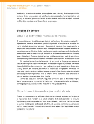 Programas de estudio 2011 / Guía para el Maestro
Secundaria / Ciencias
38
se estimula la reflexión acerca de la contribución de la ciencia y la tecnología al cono-
cimiento de los seres vivos y a la satisfacción de necesidades humanas relativas a la
salud y al ambiente, para concluir con la búsqueda de soluciones a alguna situación
problemática con base en el desarrollo de un proyecto.
Bloques de estudio
Bloque I. La biodiversidad: resultado de la evolución
El bloque inicia con el análisis comparativo de las funciones de nutrición, respiración y
reproducción, desde lo más familiar y conocido para los alumnos que es el cuerpo hu-
mano, orientado a reconocer la unidad y diversidad de los seres vivos. La perspectiva se
amplía para dar continuidad al estudio de la interdependencia de la vida en la dinámica de
los ecosistemas, en términos de las transformaciones de materia y energía debidas a las
interacciones entre los seres vivos y el ambiente en las cadenas alimentarias, los ciclos del
agua y del carbono. El acercamiento al proceso evolutivo se plantea a partir de las nociones
de adaptación y sobrevivencia diferencial como base para explicar la diversidad de la vida.
En cuanto a la relación entre la ciencia y la tecnología se destacan los aportes de
las culturas indígenas al conocimiento de la diversidad biológica; se plantea el estudio del
desarrollo histórico del microscopio y sus implicaciones en el conocimiento de los seres
vivos y la salud. En particular, se estimula la práctica del escepticismo informado con
base en el cuestionamiento de ideas falsas acerca del origen de algunas enfermedades
causadas por microorganismos. Todo lo anterior ofrece elementos para reflexionar en
torno a la visión contemporánea de la ciencia.
Al final del bloque se plantean preguntas opcionales para el desarrollo del pro-
yecto, que enfatizan la formulación de preguntas y la organización de las actividades y
estrategias para buscar respuestas mediante el trabajo colaborativo.
Bloque II. La nutrición como base para la salud y la vida
En este bloque se avanza en el fortalecimiento de la cultura de la prevención al destacar
la importancia de la nutrición en la salud, así como de la dieta correcta y el consumo
regular de agua simple potable para evitar enfermedades y trastornos, como la diabetes,
la anemia, el sobrepeso, la obesidad, la bulimia y la anorexia. Asimismo, se promueve el
reconocimiento del valor nutritivo de los alimentos de origen mexicano, favoreciendo la
perspectiva intercultural.
 