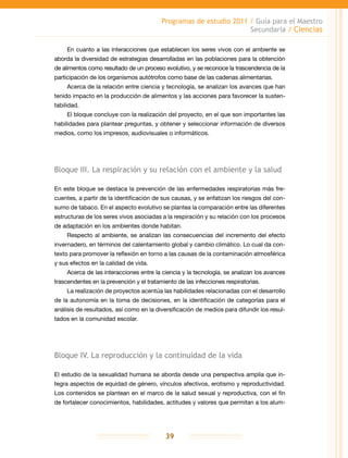 Programas de estudio 2011 / Guía para el Maestro
Secundaria / Ciencias
39
En cuanto a las interacciones que establecen los seres vivos con el ambiente se
aborda la diversidad de estrategias desarrolladas en las poblaciones para la obtención
de alimentos como resultado de un proceso evolutivo, y se reconoce la trascendencia de la
participación de los organismos autótrofos como base de las cadenas alimentarias.
Acerca de la relación entre ciencia y tecnología, se analizan los avances que han
tenido impacto en la producción de alimentos y las acciones para favorecer la susten-
tabilidad.
El bloque concluye con la realización del proyecto, en el que son importantes las
habilidades para plantear preguntas, y obtener y seleccionar información de diversos
medios, como los impresos, audiovisuales o informáticos.
Bloque III. La respiración y su relación con el ambiente y la salud
En este bloque se destaca la prevención de las enfermedades respiratorias más fre-
cuentes, a partir de la identificación de sus causas, y se enfatizan los riesgos del con-
sumo de tabaco. En el aspecto evolutivo se plantea la comparación entre las diferentes
estructuras de los seres vivos asociadas a la respiración y su relación con los procesos
de adaptación en los ambientes donde habitan.
Respecto al ambiente, se analizan las consecuencias del incremento del efecto
invernadero, en términos del calentamiento global y cambio climático. Lo cual da con-
texto para promover la reflexión en torno a las causas de la contaminación atmosférica
y sus efectos en la calidad de vida.
Acerca de las interacciones entre la ciencia y la tecnología, se analizan los avances
trascendentes en la prevención y el tratamiento de las infecciones respiratorias.
La realización de proyectos acentúa las habilidades relacionadas con el desarrollo
de la autonomía en la toma de decisiones, en la identificación de categorías para el
análisis de resultados, así como en la diversificación de medios para difundir los resul-
tados en la comunidad escolar.
Bloque IV. La reproducción y la continuidad de la vida
El estudio de la sexualidad humana se aborda desde una perspectiva amplia que in-
tegra aspectos de equidad de género, vínculos afectivos, erotismo y reproductividad.
Los contenidos se plantean en el marco de la salud sexual y reproductiva, con el fin
de fortalecer conocimientos, habilidades, actitudes y valores que permitan a los alum-
 