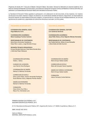 Programas de estudio 2011. Guía para el Maestro. Educación Básica. Secundaria. Ciencias fue elaborado por personal académico de la
Dirección General de Desarrollo Curricular (DGDC) y de la Dirección General de Formación Continua de Maestros en Servicio (DGFCMS), que
pertenecen a la Subsecretaría de Educación Básica de la Secretaría de Educación Pública.
La Secretaría de Educación Pública agradece la participación, en la elaboración de este documento, de las maestras y los maestros
de educación secundaria, especial e indígena, los directivos, los coordinadores estatales de Asesoría y Seguimiento, los responsables de
Educación Especial, los responsables de Educación Indígena, y el personal técnico y de apoyo de las entidades federativas, así como las
aportaciones de académicos y especialistas de instituciones educativas nacionales y de otros países.
Coordinación editorial
Gisela L. Galicia
CUIDADO DE LA EDICIÓN
Juan Ramón Ariza Rodríguez
COORDINACIÓN DE DISEÑO
Marisol G. Martínez Fernández
CORRECCIÓN DE ESTILO
Erika Lozano Pérez, Octavio Hernández Rodríguez,
Sonia Ramírez Fortiz y Alejandro Piombo Herrera
DISEÑO DE INTERIORES
Marisol G. Martínez Fernández
FORMACIÓN
Oscar Arturo Cruz Félix y
Mauro Fco. Hernández Luna
Coordinación general DGDC
Hugo Balbuena Corro
Coordinación académica
María Guadalupe Fuentes Cardona
Responsables de contenidos
María Elena Hernández Castellanos,
César Minor Juárez y Jorge Montaño Amaya
REVISIÓN TÉCNICO-PEDAGÓGICA
Enrique Morales Espinosa, Rosa María Nicolás Mora
y Natividad Rojas Velázquez
PROGRAMAS DE ESTUDIO 2011
COORDINACIÓN DE DISEÑO
Mario Enrique Valdes Castillo
CORRECCIÓN DE ESTILO
María del Consuelo Yerena Capistrán
DISEÑO DE FORROS E INTERIORES
Mario Enrique Valdes Castillo
formación
Héctor Fernando Cortés Martínez
Coordinación general DGFCMS
Lino Cárdenas Sandoval
Coordinación académica
Jesús Pólito Olvera y Omar Alejandro Méndez Hernández
RESPONSABLES DE CONTENIDOS
Kira Padilla Martínez, Alfredo Arnaud Bobadilla
y María Estela del Valle Guerrero
GUÍA PARA EL MAESTRO
PRIMERA edición ELECTRÓNICA, 2011
segunda edición ELECTRÓNICA, 2013
D. R. © Secretaría de Educación Pública, 2011, Argentina 28, Centro, C. P. 06020, Cuauhtémoc, México, D. F.
ISBN: 978-607-467-344-9
Hecho en México
MATERIAL GRATUITO/Prohibida su venta
 