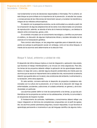 Programas de estudio 2011 / Guía para el Maestro
Secundaria / Ciencias
40
nos fundamentar la toma de decisiones responsables e informadas. Por lo anterior, en
este bloque se pone énfasis en la importancia de la prevención, al estudiar las causas
y consecuencias de las infecciones de transmisión sexual y al analizar los beneficios y
riesgos de los métodos anticonceptivos.
En relación con la perspectiva evolutiva, se da continuidad a su estudio a partir de
la comparación de algunas adaptaciones de los seres vivos relacionadas con procesos
de reproducción; además, se aborda el tema de la herencia biológica, y se destaca la
relación entre cromosomas, genes y adn.
En el ámbito vinculado con el conocimiento tecnológico y científico se promueve
el análisis y la discusión de algunas implicaciones éticas y sociales derivadas de los
avances en la manipulación genética.
Para concluir este bloque, en las preguntas sugeridas para el desarrollo de pro-
yectos se subraya la participación social; sin embargo, como en los otros bloques, el
interés de los alumnos será determinante en la elección final.
Bloque V. Salud, ambiente y calidad de vida
El desarrollo del último bloque implica un nivel de integración y aplicación más amplio,
que favorece el trabajo interdisciplinario y se vincula con otras asignaturas. Para ello,
los temas de los proyectos deberán reflejar la aplicación de los aprendizajes desarro-
llados a lo largo del curso y atender alguna situación problemática de interés para los
alumnos que se asocie al mejoramiento de la calidad de vida, reconociendo la estrecha
relación que guarda ésta con la salud y las condiciones del ambiente, la alimentación y
la recreación, entre otros aspectos.
En este sentido, conviene estimular el desarrollo de proyectos ciudadanos rela-
cionados con la cultura de la prevención, en el marco de la reducción del riesgo de
enfermedades, accidentes y adicciones; el cuidado ambiental, en general, y de la bio-
diversidad, en particular.
Los alumnos podrán definir el nivel de acercamiento a los temas, ya que las pro-
blemáticas de los proyectos se centran en los adolescentes, la familia, la comunidad o
en situaciones de impacto mundial.
El fortalecimiento de actitudes, habilidades y conocimientos deberá reflejar una
mayor integración en términos de competencias congruentes con el perfil de egreso.
Así, los alumnos podrán plantearse preguntas y buscar respuestas, lo que favorece el
aprendizaje permanente e incrementa el uso del lenguaje científico de algunos instru-
 