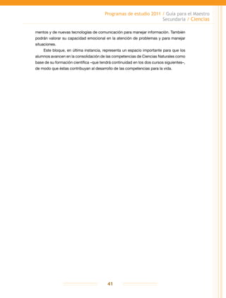 Programas de estudio 2011 / Guía para el Maestro
Secundaria / Ciencias
41
mentos y de nuevas tecnologías de comunicación para manejar información. También
podrán valorar su capacidad emocional en la atención de problemas y para manejar
situaciones.
Este bloque, en última instancia, representa un espacio importante para que los
alumnos avancen en la consolidación de las competencias de Ciencias Naturales como
base de su formación científica –que tendrá continuidad en los dos cursos siguientes–,
de modo que éstas contribuyan al desarrollo de las competencias para la vida.
 