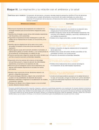 44
Bloque III. La respiración y su relación con el ambiente y la salud
Competencias que se favorecen:	Comprensión de fenómenos y procesos naturales desde la perspectiva científica • Toma de decisiones
informadas para el cuidado del ambiente y la promoción de la salud orientadas a la cultura de la
prevención • Comprensión de los alcances y limitaciones de la ciencia y del desarrollo tecnológico en
diversos contextos
Aprendizajes esperados Contenidos
•	Reconoce la importancia de la respiración en la obtención de
la energía necesaria para el funcionamiento integral del cuerpo
humano.
•	Identifica las principales causas de las enfermedades respiratorias
más frecuentes y cómo prevenirlas.
•	Argumenta la importancia de evitar el tabaquismo a partir del
análisis de sus implicaciones en la salud, en la economía y en la
sociedad.
Respiración y cuidado de la salud
•	Relación entre la respiración y la nutrición en la obtención de la
energía para el funcionamiento del cuerpo humano.
•	Análisis de algunas causas de las enfermedades respiratorias más
comunes como influenza, resfriado y neumonía e identificación de
sus medidas de prevención.
•	Análisis de los riesgos personales y sociales del tabaquismo.
•	Identifica algunas adaptaciones de los seres vivos a partir
del análisis comparativo de las estructuras asociadas con la
respiración.
•	Explica algunas causas del incremento del efecto invernadero, el
calentamiento global y el cambio climático, y sus consecuencias en
los ecosistemas, la biodiversidad y la calidad de vida.
•	Propone opciones para mitigar las causas del cambio climático que
permitan proyectar escenarios ambientales deseables.
Biodiversidad como resultado de la evolución:
relación ambiente, cambio y adaptación
•	Análisis comparativo de algunas adaptaciones en la respiración
de los seres vivos.
•	Análisis de las causas del cambio climático asociadas con las
actividades humanas y sus consecuencias.
•	Proyección de escenarios ambientales deseables.
•	Argumenta cómo los avances de la ciencia y la tecnología
han permitido prevenir y mejorar la atención de enfermedades
respiratorias y el aumento en la esperanza de vida.
•	Reconoce que la investigación acerca de los tratamientos de
algunas enfermedades respiratorias se actualiza de manera
permanente.
Interacciones entre la ciencia y la tecnología
en la satisfacción de necesidades e intereses
•	Análisis de las implicaciones de los avances tecnológicos
en el tratamiento de las enfermedades respiratorias.
•	Muestra mayor autonomía al tomar decisiones respecto a la
elección y desarrollo del proyecto.
•	Proyecta estrategias diferentes y elige la más conveniente de
acuerdo con las posibilidades de desarrollo del proyecto.
•	Manifiesta creatividad e imaginación en la elaboración de modelos,
conclusiones y reportes.
•	Participa en la difusión de su trabajo al grupo o a la comunidad
escolar utilizando diversos medios.
Proyecto: hacia la construcción de una ciudadanía
responsable y participativa (opciones)*
•	¿Cuál es el principal problema asociado con la calidad del aire en
mi casa, en la escuela y el lugar en donde vivo? ¿Cómo atenderlo?
•	¿Cuál es la enfermedad respiratoria más frecuente en la escuela?
¿Cómo prevenirla?
*	 El proyecto estudiantil deberá permitir el desarrollo, integración y aplicación de aprendizajes esperados y de competencias. Es necesario destacar la importancia
de desarrollarlo en cada cierre de bloque; para ello debe partirse de las inquietudes de los alumnos, con el fin de que elijan una de las opciones de preguntas para
orientarlo o, bien, planteen otras. También es importante realizar, junto con los alumnos, la planeación del proyecto en el transcurso del bloque, para desarrollarlo
y comunicarlo durante las dos últimas semanas del bimestre. Asimismo, es fundamental aprovechar la tabla de habilidades, actitudes y valores de la formación
científica básica, que se localiza en el Enfoque, con la intención de identificar la gama de posibilidades que se pueden promover y evaluar.
 