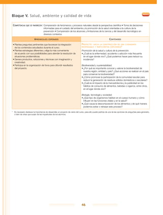 46
Bloque V. Salud, ambiente y calidad de vida
Competencias que se favorecen:	Comprensión de fenómenos y procesos naturales desde la perspectiva científica • Toma de decisiones
informadas para el cuidado del ambiente y la promoción de la salud orientadas a la cultura de la
prevención • Comprensión de los alcances y limitaciones de la ciencia y del desarrollo tecnológico en
diversos contextos
Aprendizajes esperados Contenidos
•	Plantea preguntas pertinentes que favorecen la integración
de los contenidos estudiados durante el curso.
•	Plantea estrategias diferentes y elige la más conveniente
de acuerdo con sus posibilidades para atender la resolución de
situaciones problemáticas.
•	Genera productos, soluciones y técnicas con imaginación y
creatividad.
•	Participa en la organización de foros para difundir resultados
del proyecto.
Proyecto: hacia la construcción de una ciudadanía
responsable y participativa (opciones)*
Promoción de la salud y cultura de la prevención.
•	¿Cuál es la enfermedad, accidente o adicción más frecuente
en el lugar donde vivo? ¿Qué podemos hacer para reducir su
incidencia?
Biodiversidad y sustentabilidad.
•	¿Por qué es importante conocer y valorar la biodiversidad de
nuestra región, entidad y país? ¿Qué acciones se realizan en el país
para conservar la biodiversidad?
•	¿Cómo promover la participación de la comunidad escolar para
reducir la generación de residuos sólidos domésticos o escolares?
•	¿Cuál es el impacto de la mercadotecnia y la publicidad en los
hábitos de consumo de alimentos, bebidas o cigarros, entre otros,
en el lugar donde vivo?
Biología, tecnología y sociedad.
•	¿Qué tipo de organismos habitan en el cuerpo humano y cómo
influyen en las funciones vitales y en la salud?
•	¿Qué causa la descomposición de los alimentos y de qué manera
podemos evitar o retrasar este proceso?
*	 Es necesario destacar la importancia de desarrollar un proyecto de cierre del curso, para ello puede partirse de una de las opciones de preguntas para generarlo,
o bien de otras que surjan de las inquietudes de los alumnos.
 
