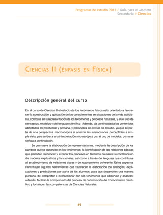 Programas de estudio 2011 / Guía para el Maestro
Secundaria / Ciencias
49
Ciencias II (énfasis en Física)
Descripción general del curso
En el curso de Ciencias II el estudio de los fenómenos físicos está orientado a favore-
cer la construcción y aplicación de los conocimientos en situaciones de la vida cotidia-
na, con base en la representación de los fenómenos y procesos naturales, y en el uso de
conceptos, modelos y del lenguaje científico. Además, da continuidad a los contenidos
abordados en preescolar y primaria, y profundiza en el nivel de estudio, ya que se par-
te de una perspectiva macroscópica al analizar las interacciones perceptibles a sim-
ple vista, para arribar a una interpretación microscópica con el uso de modelos, como se
señala a continuación.
Se promueve la elaboración de representaciones, mediante la descripción de los
cambios que se observan en los fenómenos; la identificación de las relaciones básicas
que permiten reconocer y explicar los procesos en términos causales; la construcción
de modelos explicativos y funcionales, así como a través del lenguaje que contribuye
al establecimiento de relaciones claras y de razonamiento coherente. Estos aspectos
constituyen algunas herramientas que favorecen la elaboración de analogías, expli-
caciones y predicciones por parte de los alumnos, para que desarrollen una manera
personal de interpretar e interaccionar con los fenómenos que observan y analizan;
además, facilitan la comprensión del proceso de construcción del conocimiento cientí-
fico y fortalecen las competencias de Ciencias Naturales.
 