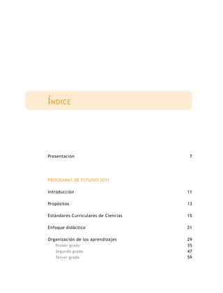 Presentación
PROGRAMAS DE ESTUDIO 2011
Introducción
Propósitos
Estándares Curriculares de Ciencias
Enfoque didáctico
Organización de los aprendizajes
Primer grado
Segundo grado
Tercer grado
7
11
13
15
21
29
35
47
59
Índice
 