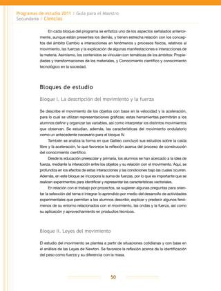 Programas de estudio 2011 / Guía para el Maestro
Secundaria / Ciencias
50
En cada bloque del programa se enfatiza uno de los aspectos señalados anterior-
mente, aunque están presentes los demás, y tienen estrecha relación con los concep-
tos del ámbito Cambio e interacciones en fenómenos y procesos físicos, relativos al
movimiento, las fuerzas y la explicación de algunas manifestaciones e interacciones de
la materia. Asimismo, los contenidos se vinculan con temáticas de los ámbitos: Propie-
dades y transformaciones de los materiales, y Conocimiento científico y conocimiento
tecnológico en la sociedad.
Bloques de estudio
Bloque I. La descripción del movimiento y la fuerza
Se describe el movimiento de los objetos con base en la velocidad y la aceleración,
para lo cual se utilizan representaciones gráficas; estas herramientas permitirán a los
alumnos definir y organizar las variables, así como interpretar los distintos movimientos
que observan. Se estudian, además, las características del movimiento ondulatorio
como un antecedente necesario para el bloque IV.
También se analiza la forma en que Galileo concluyó sus estudios sobre la caída
libre y la aceleración, lo que favorece la reflexión acerca del proceso de construcción
del conocimiento científico.
Desde la educación preescolar y primaria, los alumnos se han acercado a la idea de
fuerza, mediante la interacción entre los objetos y su relación con el movimiento. Aquí, se
profundiza en los efectos de estas interacciones y las condiciones bajo las cuales ocurren.
Además, en este bloque se incorpora la suma de fuerzas, por lo que es importante que se
realicen experimentos para identificar y representar las características vectoriales.
En relación con el trabajo por proyectos, se sugieren algunas preguntas para orien-
tar la selección del tema e integrar lo aprendido por medio del desarrollo de actividades
experimentales que permitan a los alumnos describir, explicar y predecir algunos fenó-
menos de su entorno relacionados con el movimiento, las ondas y la fuerza, así como
su aplicación y aprovechamiento en productos técnicos.
Bloque II. Leyes del movimiento
El estudio del movimiento se plantea a partir de situaciones cotidianas y con base en
el análisis de las Leyes de Newton. Se favorece la reflexión acerca de la identificación
del peso como fuerza y su diferencia con la masa.
 