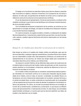 Programas de estudio 2011 / Guía para el Maestro
Secundaria / Ciencias
51
El trabajo con el contenido de caída libre implica que el alumno observe y describa
este movimiento en objetos y relacione el fenómeno con la presencia de una fuerza a
distancia. En este caso, las aportaciones de Newton se toman como un ejemplo para
reflexionar acerca de los alcances de las explicaciones científicas.
El uso de esquemas de representación, formas de razonamiento y la relación entre
variables contribuyen a que el alumno las identifique como diversas maneras de proce-
der de la actividad científica.
Con la finalidad de enriquecer la explicación de los cambios, se continúa con una
aproximación al concepto de energía, con base en el análisis de la interacción mecánica
y sus transformaciones energéticas.
En cuanto al proyecto, se sugiere el análisis, el diseño y la elaboración de objetos
técnicos (dispositivos o mecanismos) y experimentos que permitan a los alumnos des-
cribir, explicar y predecir algunos fenómenos del entorno relacionados con las fuerzas
y la energía.
Bloque III. Un modelo para describir la estructura de la materia
Este bloque se centra en el análisis del modelo cinético de partículas, para que los
alumnos describan y expliquen algunas características y procesos físicos de la materia
que son observables a simple vista. Esta perspectiva contribuye a la construcción de
representaciones en los alumnos, de manera que tengan bases para comprender la
naturaleza discontinua de la materia y sus interacciones.
Se propone la revisión histórica de las diferentes ideas acerca de la estructura de
la materia hasta la construcción del modelo cinético de partículas; con ello, los alumnos
podrán identificar su funcionalidad y limitaciones, además de reflexionar en torno a la
evolución de las ideas en la ciencia.
En el modelo cinético de partículas se consideran características básicas (partícu-
las indivisibles con movimiento continuo en el vacío) para interpretar algunas propie-
dades de la materia, como la masa, el volumen, la densidad, los estados físicos y la
temperatura, así como interacciones relacionadas con la presión, procesos térmicos y
el cambio de estado físico; en estos contenidos es importante partir de lo perceptible
y de las experiencias de los alumnos antes de abordar la perspectiva microscópica re-
lativa a las partículas. Por último, se vinculan los procesos térmicos con la energía, en
función de su transformación, transferencia y conservación, lo que da pie a la reflexión
acerca del aprovechamiento e implicaciones de ésta. En este bloque, las actividades
experimentales constituyen un recurso para que los alumnos expliciten sus ideas, las
prueben y las relacionen con el modelo.
 