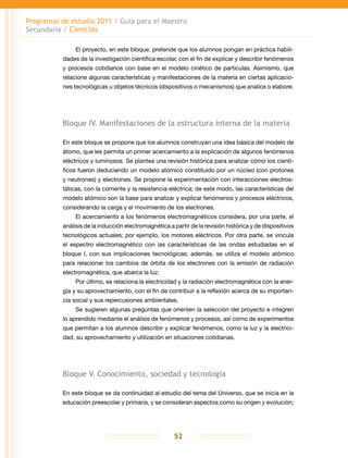 Programas de estudio 2011 / Guía para el Maestro
Secundaria / Ciencias
52
El proyecto, en este bloque, pretende que los alumnos pongan en práctica habili-
dades de la investigación científica escolar, con el fin de explicar y describir fenómenos
y procesos cotidianos con base en el modelo cinético de partículas. Asimismo, que
relacione algunas características y manifestaciones de la materia en ciertas aplicacio-
nes tecnológicas u objetos técnicos (dispositivos o mecanismos) que analice o elabore.
Bloque IV. Manifestaciones de la estructura interna de la materia
En este bloque se propone que los alumnos construyan una idea básica del modelo de
átomo, que les permita un primer acercamiento a la explicación de algunos fenómenos
eléctricos y luminosos. Se plantea una revisión histórica para analizar cómo los cientí-
ficos fueron deduciendo un modelo atómico constituido por un núcleo (con protones
y neutrones) y electrones. Se propone la experimentación con interacciones electros-
táticas, con la corriente y la resistencia eléctrica; de este modo, las características del
modelo atómico son la base para analizar y explicar fenómenos y procesos eléctricos,
considerando la carga y el movimiento de los electrones.
El acercamiento a los fenómenos electromagnéticos considera, por una parte, el
análisis de la inducción electromagnética a partir de la revisión histórica y de dispositivos
tecnológicos actuales; por ejemplo, los motores eléctricos. Por otra parte, se vincula
el espectro electromagnético con las características de las ondas estudiadas en el
bloque I, con sus implicaciones tecnológicas; además, se utiliza el modelo atómico
para relacionar los cambios de órbita de los electrones con la emisión de radiación
electromagnética, que abarca la luz.
Por último, se relaciona la electricidad y la radiación electromagnética con la ener-
gía y su aprovechamiento, con el fin de contribuir a la reflexión acerca de su importan-
cia social y sus repercusiones ambientales.
Se sugieren algunas preguntas que orienten la selección del proyecto e integren
lo aprendido mediante el análisis de fenómenos y procesos, así como de experimentos
que permitan a los alumnos describir y explicar fenómenos, como la luz y la electrici-
dad, su aprovechamiento y utilización en situaciones cotidianas.
Bloque V. Conocimiento, sociedad y tecnología
En este bloque se da continuidad al estudio del tema del Universo, que se inicia en la
educación preescolar y primaria, y se consideran aspectos como su origen y evolución;
 