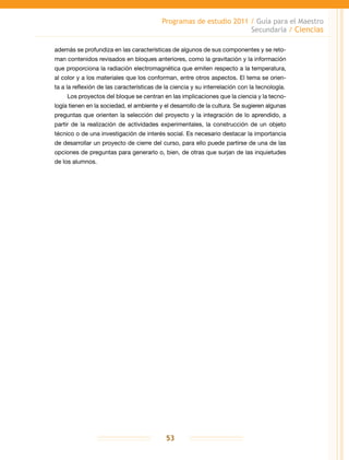 Programas de estudio 2011 / Guía para el Maestro
Secundaria / Ciencias
53
además se profundiza en las características de algunos de sus componentes y se reto-
man contenidos revisados en bloques anteriores, como la gravitación y la información
que proporciona la radiación electromagnética que emiten respecto a la temperatura,
al color y a los materiales que los conforman, entre otros aspectos. El tema se orien-
ta a la reflexión de las características de la ciencia y su interrelación con la tecnología.
Los proyectos del bloque se centran en las implicaciones que la ciencia y la tecno-
logía tienen en la sociedad, el ambiente y el desarrollo de la cultura. Se sugieren algunas
preguntas que orienten la selección del proyecto y la integración de lo aprendido, a
partir de la realización de actividades experimentales, la construcción de un objeto
técnico o de una investigación de interés social. Es necesario destacar la importancia
de desarrollar un proyecto de cierre del curso, para ello puede partirse de una de las
opciones de preguntas para generarlo o, bien, de otras que surjan de las inquietudes
de los alumnos.
 