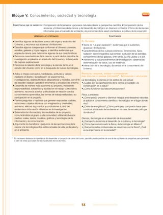58
Bloque V. Conocimiento, sociedad y tecnología
Competencias que se favorecen:	Comprensión de fenómenos y procesos naturales desde la perspectiva científica • Comprensión de los
alcances y limitaciones de la ciencia y del desarrollo tecnológico en diversos contextos • Toma de decisiones
informadas para el cuidado del ambiente y la promoción de la salud orientadas a la cultura de la prevención
Aprendizajes esperados Contenidos
•	Identifica algunas de las ideas acerca del origen y evolución del
Universo, y reconoce sus alcances y limitaciones.
•	Describe algunos cuerpos que conforman al Universo: planetas,
estrellas, galaxias y hoyos negros, e identifica evidencias que
emplea la ciencia para determinar algunas de sus características.
•	Reconoce características de la ciencia, a partir de los métodos de
investigación empleados en el estudio del Universo y la búsqueda
de mejores explicaciones.
•	Reconoce la relación de la tecnología y la ciencia, tanto en el
estudio del Universo como en la búsqueda de nuevas tecnologías.
El Universo
•	Teoría de “La gran explosión”; evidencias que la sustentan,
alcances y limitaciones.
•	Características de los cuerpos cósmicos: dimensiones, tipos;
radiación electromagnética que emiten, evolución de las estrellas;
componentes de las galaxias, entre otras. La Vía Láctea y el Sol.
•	Astronomía y sus procedimientos de investigación: observación,
sistematización de datos, uso de evidencia.
•	Interacción de la tecnología y la ciencia en el conocimiento del
Universo.
•	Aplica e integra conceptos, habilidades, actitudes y valores
mediante el diseño y la realización de experimentos,
investigaciones, objetos técnicos (dispositivos) y modelos, con el fin
de describir explicar y predecir fenómenos y procesos del entorno.
•	Desarrolla de manera más autónoma su proyecto, mostrando
responsabilidad, solidaridad y equidad en el trabajo colaborativo;
asimismo, reconoce aciertos y dificultades en relación con los
conocimientos aprendidos, las formas de trabajo realizadas y su
participación en el proyecto.
•	Plantea preguntas o hipótesis que generen respuestas posibles,
soluciones u objetos técnicos con imaginación y creatividad;
asimismo, elabora argumentos y conclusiones a partir de
evidencias e información obtenidas en la investigación.
•	Sistematiza la información y los resultados de su proyecto,
comunicándolos al grupo o a la comunidad, utilizando diversos
medios: orales, textos, modelos, gráficos y tecnologías de la
información y la comunicación.
•	Argumenta los beneficios y perjuicios de las aportaciones de la
ciencia y la tecnología en los estilos actuales de vida, en la salud y
en el ambiente.
Proyecto: imaginar, diseñar y experimentar
para explicar o innovar (opciones)*. Integración y aplicación
La tecnología y la ciencia en los estilos de vida actual.
•	¿Cuáles son las aportaciones de la ciencia al cuidado y la
conservación de la salud?
•	¿Cómo funcionan las telecomunicaciones?
Física y ambiente.
•	¿Cómo puedo prevenir y disminuir riesgos ante desastres naturales
al aplicar el conocimiento científico y tecnológico en el lugar donde
vivo?
•	¿Crisis de energéticos? ¿Cómo participo y qué puedo hacer para
contribuir al cuidado del ambiente en mi casa, la escuela y el lugar
donde vivo?
Ciencia y tecnología en el desarrollo de la sociedad.
•	¿Qué aporta la ciencia al desarrollo de la cultura y la tecnología?
•	¿Cómo han evolucionado la física y la tecnología en México?
•	¿Qué actividades profesionales se relacionan con la física? ¿Cuál
es su importancia en la sociedad?
*	 Es necesario destacar la importancia de desarrollar un proyecto de cierre del curso, para ello puede partirse de una de las opciones de preguntas para generarlo,
o bien de otras que surjan de las inquietudes de los alumnos.
 
