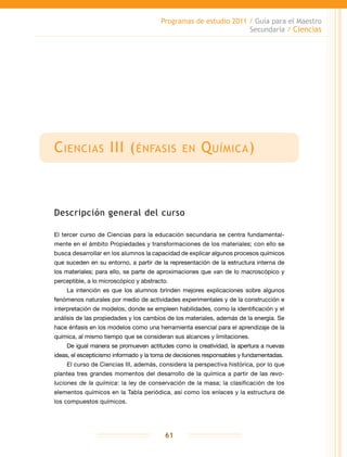 Programas de estudio 2011 / Guía para el Maestro
Secundaria / Ciencias
61
Ciencias III (énfasis en Química)
Descripción general del curso
El tercer curso de Ciencias para la educación secundaria se centra fundamental-
mente en el ámbito Propiedades y transformaciones de los materiales; con ello se
busca desarrollar en los alumnos la capacidad de explicar algunos procesos químicos
que suceden en su entorno, a partir de la representación de la estructura interna de
los materiales; para ello, se parte de aproximaciones que van de lo macroscópico y
perceptible, a lo microscópico y abstracto.
La intención es que los alumnos brinden mejores explicaciones sobre algunos
fenómenos naturales por medio de actividades experimentales y de la construcción e
interpretación de modelos, donde se empleen habilidades, como la identificación y el
análisis de las propiedades y los cambios de los materiales, además de la energía. Se
hace énfasis en los modelos como una herramienta esencial para el aprendizaje de la
química, al mismo tiempo que se consideran sus alcances y limitaciones.
De igual manera se promueven actitudes como la creatividad, la apertura a nuevas
ideas, el escepticismo informado y la toma de decisiones responsables y fundamentadas.
El curso de Ciencias III, además, considera la perspectiva histórica, por lo que
plantea tres grandes momentos del desarrollo de la química a partir de las revo-
luciones de la química: la ley de conservación de la masa; la clasificación de los
elementos químicos en la Tabla periódica, así como los enlaces y la estructura de
los compuestos químicos.
 