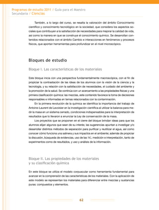 Programas de estudio 2011 / Guía para el Maestro
Secundaria / Ciencias
62
También, a lo largo del curso, se resalta la valoración del ámbito Conocimiento
científico y conocimiento tecnológico en la sociedad, que considera los aspectos so-
ciales que contribuyen a la satisfacción de necesidades para mejorar la calidad de vida,
así como la manera en que se construye el conocimiento químico. Se desarrollan con-
tenidos relacionados con el ámbito Cambio e interacciones en fenómenos y procesos
físicos, que aportan herramientas para profundizar en el nivel microscópico.
Bloques de estudio
Bloque I. Las características de los materiales
Este bloque inicia con una perspectiva fundamentalmente macroscópica, con el fin de
propiciar la contrastación de las ideas de los alumnos con la visión de la ciencia y la
tecnología, y su relación con la satisfacción de necesidades, el cuidado del ambiente y
la promoción de la salud. Se continúa con un acercamiento a las propiedades físicas y una
primera clasificación química: las mezclas, este contenido favorece la toma de decisiones
responsables e informadas en temas relacionados con la contaminación.
En la primera revolución de la química se identifica la importancia del trabajo de
Antoine-Laurent de Lavoisier en la investigación científica al utilizar la balanza para me-
dir la masa en un sistema cerrado, condiciones indispensables para la interpretación de
resultados que lo llevaron a enunciar la Ley de conservación de la masa.
Los proyectos que se proponen en el cierre del bloque brindan ideas para que los
alumnos elijan algunos que sean de su interés; las sugerencias apuntan a investigar y/o
desarrollar distintos métodos de separación para purificar y reutilizar el agua, así como
conocer cómo funciona una salinera y sus impactos en el ambiente; además de propiciar
la discusión, búsqueda de evidencias, uso de las tic, medición e interpretación, tanto de
experimentos como de resultados, y uso y análisis de la información.
Bloque II. Las propiedades de los materiales
y su clasificación química
En este bloque se utiliza el modelo corpuscular como herramienta fundamental para
avanzar en la comprensión de las características de los materiales. Con la aplicación de
este modelo se representan los materiales para diferenciar entre mezclas y sustancias
puras: compuestos y elementos.
 
