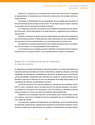 Programas de estudio 2011 / Guía para el Maestro
Secundaria / Ciencias
63
Asimismo, se avanza en la comprensión de la estructura interna de los materiales
al representarlos e interpretarlos por medio de la construcción de modelos: atómico y
enlace químico.
Se plantea la identificación de las propiedades de los metales para favorecer la
toma de decisiones relacionada con las cuatro “R” (rechazar, reducir, reusar y reciclar),
lo que repercutirá en acciones de cuidado ambiental.
En la segunda revolución de la química se consideran las aportaciones de Stanis-
lao Cannizzaro y Dimitri Mendeleiev en la sistematización y organización de los elemen-
tos químicos.
También se propone la identificación de regularidades del sistema de clasificación
del conocimiento químico: la Tabla periódica, para relacionarla con las propiedades de
los elementos químicos representativos y su importancia para los seres vivos.
Se presenta una primera aproximación a los modelos de enlace iónico y covalente,
así como su relación con las propiedades de las sustancias.
Los proyectos que se sugieren permiten identificar la importancia de los elemen-
tos químicos en el cuerpo humano, y sus implicaciones en la salud o el ambiente.
Bloque III. La transformación de los materiales:
la reacción química
En este bloque se aborda la identificación del cambio químico y se orienta al tratamiento de
reacciones químicas sencillas que ocurren en fenómenos cotidianos utilizando, entre otras
habilidades, la interpretación y representación. Asimismo, se destaca que en una reacción
química se absorbe y desprende calor; este tema se vincula con el aporte calórico de los
alimentos, para que se favorezca la toma de decisiones informadas relacionadas con la
importancia de mantener una alimentación correcta.
La tercera revolución de la química destaca la importancia de los trabajos de Gil-
bert N. Lewis, al proponer que en el enlace químico los átomos adquieren una estruc-
tura estable en la formación de compuestos, y de Linus Pauling, al identificar el tipo de
enlace (covalente o iónico) por medio de la tabla de electronegatividad.
Respecto a los compuestos químicos, se puntualiza que su transformación se lle-
va a cabo en una enorme cantidad de átomos susceptibles de ser contabilizados con
una unidad de medida.
Los proyectos sugieren el fortalecimiento de habilidades, como el planteamiento
de preguntas, predicciones y explicaciones cercanas al conocimiento científico; la bús-
queda de evidencias; la identificación de variables; la interpretación de experimentos;
 