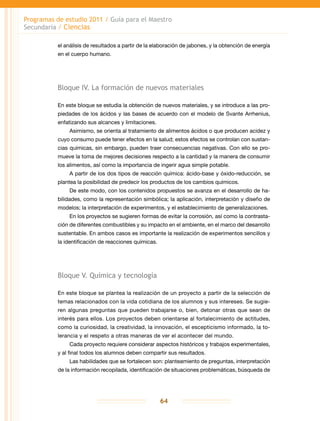 Programas de estudio 2011 / Guía para el Maestro
Secundaria / Ciencias
64
el análisis de resultados a partir de la elaboración de jabones, y la obtención de energía
en el cuerpo humano.
Bloque IV. La formación de nuevos materiales
En este bloque se estudia la obtención de nuevos materiales, y se introduce a las pro-
piedades de los ácidos y las bases de acuerdo con el modelo de Svante Arrhenius,
enfatizando sus alcances y limitaciones.
Asimismo, se orienta al tratamiento de alimentos ácidos o que producen acidez y
cuyo consumo puede tener efectos en la salud; estos efectos se controlan con sustan-
cias químicas, sin embargo, pueden traer consecuencias negativas. Con ello se pro-
mueve la toma de mejores decisiones respecto a la cantidad y la manera de consumir
los alimentos, así como la importancia de ingerir agua simple potable.
A partir de los dos tipos de reacción química: ácido-base y óxido-reducción, se
plantea la posibilidad de predecir los productos de los cambios químicos.
De este modo, con los contenidos propuestos se avanza en el desarrollo de ha-
bilidades, como la representación simbólica; la aplicación, interpretación y diseño de
modelos; la interpretación de experimentos, y el establecimiento de generalizaciones.
En los proyectos se sugieren formas de evitar la corrosión, así como la contrasta-
ción de diferentes combustibles y su impacto en el ambiente, en el marco del desarrollo
sustentable. En ambos casos es importante la realización de experimentos sencillos y
la identificación de reacciones químicas.
Bloque V. Química y tecnología
En este bloque se plantea la realización de un proyecto a partir de la selección de
temas relacionados con la vida cotidiana de los alumnos y sus intereses. Se sugie-
ren algunas preguntas que pueden trabajarse o, bien, detonar otras que sean de
interés para ellos. Los proyectos deben orientarse al fortalecimiento de actitudes,
como la curiosidad, la creatividad, la innovación, el escepticismo informado, la to-
lerancia y el respeto a otras maneras de ver el acontecer del mundo.
Cada proyecto requiere considerar aspectos históricos y trabajos experimentales,
y al final todos los alumnos deben compartir sus resultados.
Las habilidades que se fortalecen son: planteamiento de preguntas, interpretación
de la información recopilada, identificación de situaciones problemáticas, búsqueda de
 