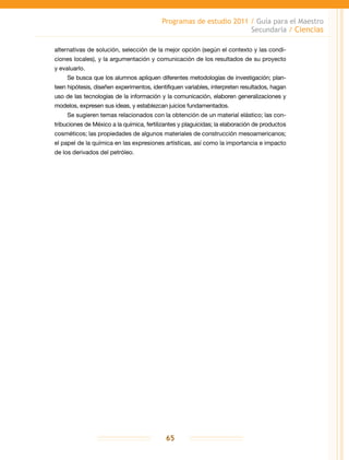 Programas de estudio 2011 / Guía para el Maestro
Secundaria / Ciencias
65
alternativas de solución, selección de la mejor opción (según el contexto y las condi-
ciones locales), y la argumentación y comunicación de los resultados de su proyecto
y evaluarlo.
Se busca que los alumnos apliquen diferentes metodologías de investigación; plan-
teen hipótesis, diseñen experimentos, identifiquen variables, interpreten resultados, hagan
uso de las tecnologías de la información y la comunicación, elaboren generalizaciones y
modelos, expresen sus ideas, y establezcan juicios fundamentados.
Se sugieren temas relacionados con la obtención de un material elástico; las con-
tribuciones de México a la química, fertilizantes y plaguicidas; la elaboración de productos
cosméticos; las propiedades de algunos materiales de construcción mesoamericanos;
el papel de la química en las expresiones artísticas, así como la importancia e impacto
de los derivados del petróleo.
 