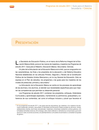 Programas de estudio 2011 / Guía para el Maestro
Secundaria / Ciencias
7
Presentación
L a Secretaría de Educación Pública, en el marco de la Reforma Integral de la Edu-
cación Básica (RIEB), pone en las manos de maestras y maestros los Programas de
estudio 2011. Guía para el Maestro. Educación Básica. Secundaria. Ciencias.
Un pilar de la Articulación de la Educación Básica es la RIEB, que es congruente con
las características, los fines y los propósitos de la educación y del Sistema Educativo
Nacional establecidos en los artículos Primero, Segundo y Tercero de la Constitución
Política de los Estados Unidos Mexicanos y en la Ley General de Educación. Esto se
expresa en el Plan de estudios, los programas y las guías para los maestros de los
niveles de preescolar, primaria y secundaria.*
La Articulación de la Educación Básica se centra en los procesos de aprendizaje
de las alumnas y los alumnos, al atender sus necesidades específicas para que mejo-
ren las competencias que permitan su desarrollo personal.
Los Programas de estudio 2011 contienen los propósitos, enfoques, Estándares
Curriculares y aprendizajes esperados, manteniendo su pertinencia, gradualidad y co-
herencia de sus contenidos, así como el enfoque inclusivo y plural que favorece el
*	 En los programas de estudio 2011 y las guías para las educadoras, las maestras y los maestros de edu-
cación preescolar, primaria y secundaria, la Secretaría de Educación Pública emplea los términos: niño(s),
adolescentes, jóvenes, alumno(s), educadora(s), maestro(s) y docente(s), aludiendo a ambos géneros, con
la finalidad de facilitar la lectura. Sin embargo, este criterio editorial no demerita los compromisos que la SEP
asume en cada una de las acciones y los planteamientos curriculares encaminados a consolidar la equidad
de género.
 