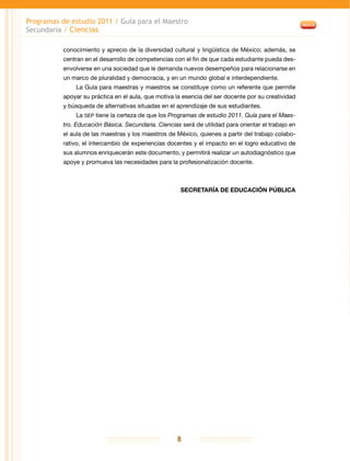 Programas de estudio 2011 / Guía para el Maestro
Secundaria / Ciencias
8
conocimiento y aprecio de la diversidad cultural y lingüística de México; además, se
centran en el desarrollo de competencias con el fin de que cada estudiante pueda des-
envolverse en una sociedad que le demanda nuevos desempeños para relacionarse en
un marco de pluralidad y democracia, y en un mundo global e interdependiente.
La Guía para maestras y maestros se constituye como un referente que permite
apoyar su práctica en el aula, que motiva la esencia del ser docente por su creatividad
y búsqueda de alternativas situadas en el aprendizaje de sus estudiantes.
La SEP tiene la certeza de que los Programas de estudio 2011. Guía para el Maes-
tro. Educación Básica. Secundaria. Ciencias será de utilidad para orientar el trabajo en
el aula de las maestras y los maestros de México, quienes a partir del trabajo colabo-
rativo, el intercambio de experiencias docentes y el impacto en el logro educativo de
sus alumnos enriquecerán este documento, y permitirá realizar un autodiagnóstico que
apoye y promueva las necesidades para la profesionalización docente.
SECRETARÍA DE EDUCACIÓN PÚBLICA
 
