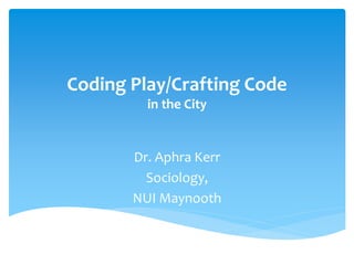 Coding Play/Crafting Code
in the City

Dr. Aphra Kerr
Sociology,
NUI Maynooth

 