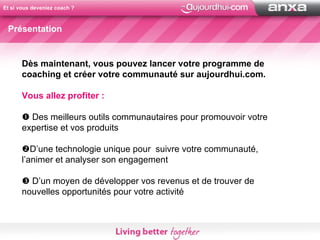 Et si vous deveniez coach ? Présentation Dès maintenant, vous pouvez lancer votre programme de coaching et créer votre communauté sur aujourdhui.com. Vous allez profiter :    Des meilleurs outils communautaires pour promouvoir votre expertise et vos produits  D’une technologie unique pour  suivre votre communauté, l’animer et analyser son engagement    D’un moyen de développer vos revenus et de trouver de nouvelles opportunités pour votre activité 