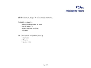 PCPro
Messagerie vocale
120 BV Maximum, chaque BV est soumise à une licence.
Accès à la messagerie :
Bouton central du curseur sur poste
Code de service *8
Numéro du groupe (555) + BV
Touche MV
72- Admin System uniquement (boite 1)
4- Instruction
2- Annonce
8- Version InMail
Page 105
 