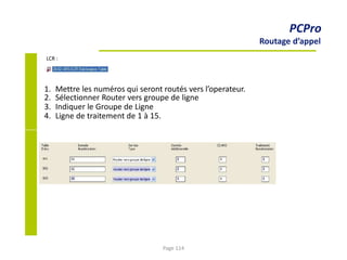 1.
2.
3.
4.
Mettre les numéros qui seront routés vers l’operateur.
Sélectionner Router vers groupe de ligne
Indiquer le Groupe de Ligne
Ligne de traitement de 1 à 15.
PCPro
Routage d’appel
LCR :
Page 114
 