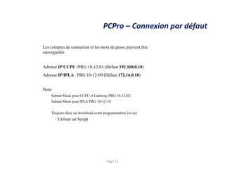 PCPro – Connexion par défaut
Les comptes de connexion et les mots de passe peuvent être
sauvegardés
Adresse IP CCPU :PRG 10-12-01 (Défaut 192.168.0.10)
Adresse IP IPLA : PRG 10-12-09 (Défaut 172.16.0.10)
Note
Subnet Mask pour CCPU et Gateway PRG 10-12-02
Subnet Mask pour IPLA PRG 10-12-10
Toujours faire un download avant programmation (et ou)
• Utiliser un Script
Page 12
 